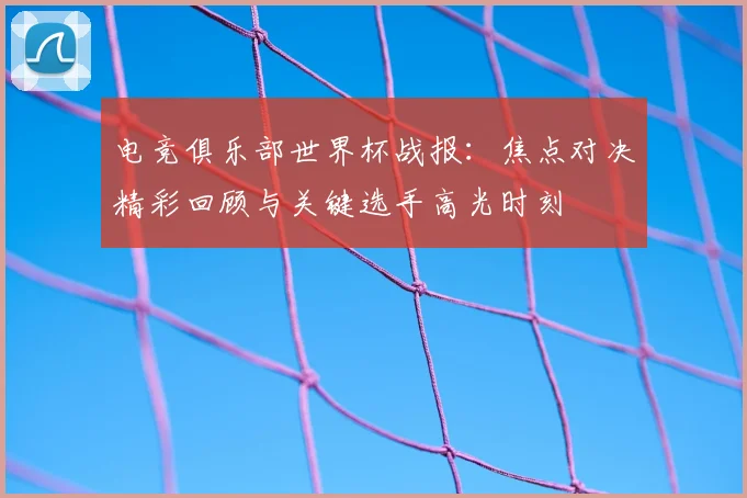 电竞俱乐部世界杯战报：焦点对决精彩回顾与关键选手高光时刻