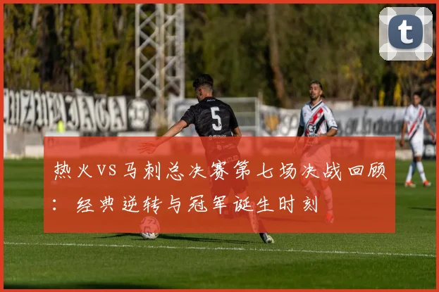 热火vs马刺总决赛第七场决战回顾：经典逆转与冠军诞生时刻