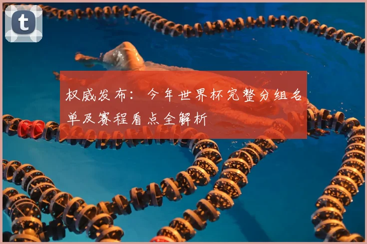 权威发布：今年世界杯完整分组名单及赛程看点全解析